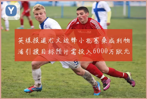英媒报道尤文边锋小孔塞桑成利物浦引援目标预计需投入6000万欧元