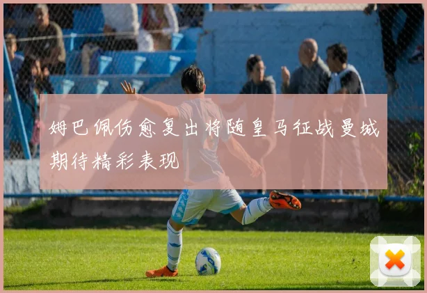 姆巴佩伤愈复出将随皇马征战曼城期待精彩表现
