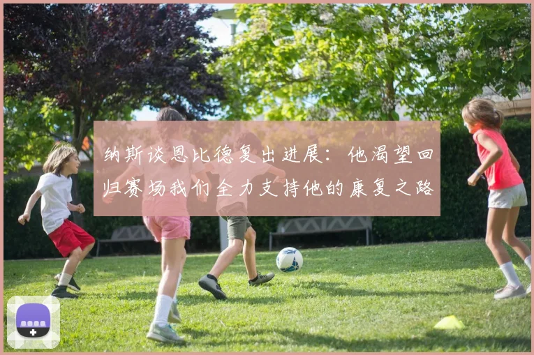纳斯谈恩比德复出进展：他渴望回归赛场我们全力支持他的康复之路