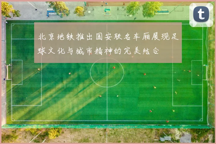 北京地铁推出国安联名车厢展现足球文化与城市精神的完美结合
