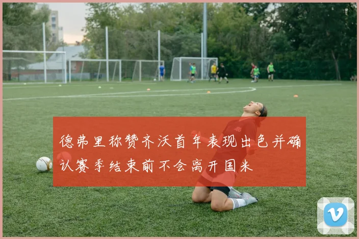 德弗里称赞齐沃首年表现出色并确认赛季结束前不会离开国米