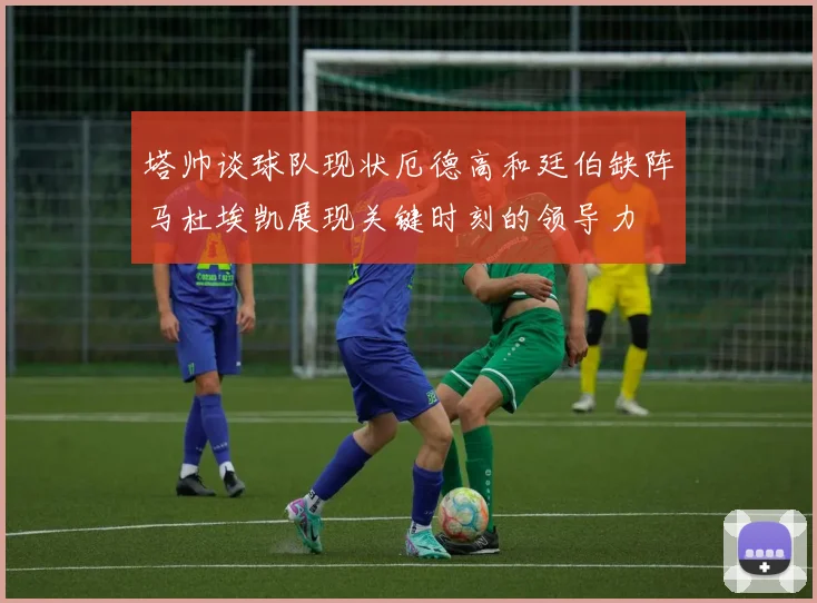 塔帅谈球队现状厄德高和廷伯缺阵马杜埃凯展现关键时刻的领导力