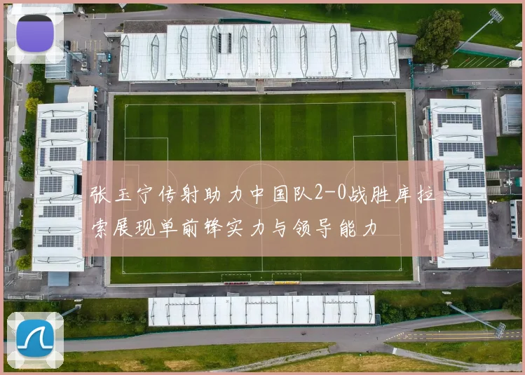 张玉宁传射助力中国队2-0战胜库拉索展现单前锋实力与领导能力
