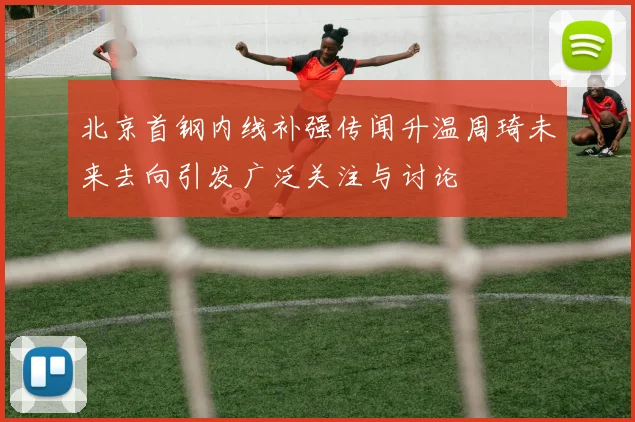 北京首钢内线补强传闻升温周琦未来去向引发广泛关注与讨论