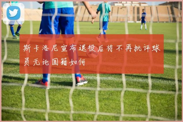 斯卡洛尼宣布退役后将不再批评球员无论国籍如何