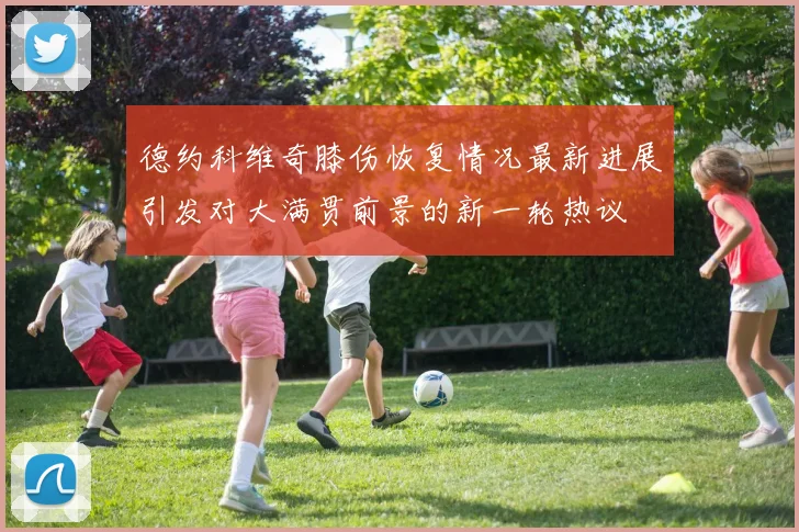 德约科维奇膝伤恢复情况最新进展引发对大满贯前景的新一轮热议