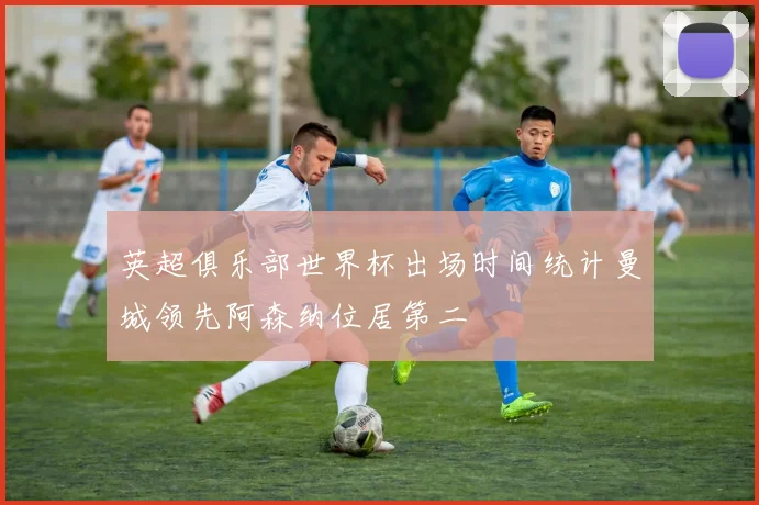 英超俱乐部世界杯出场时间统计曼城领先阿森纳位居第二
