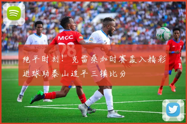 绝平时刻！克雷桑加时赛轰入精彩进球助泰山追平三镇比分
