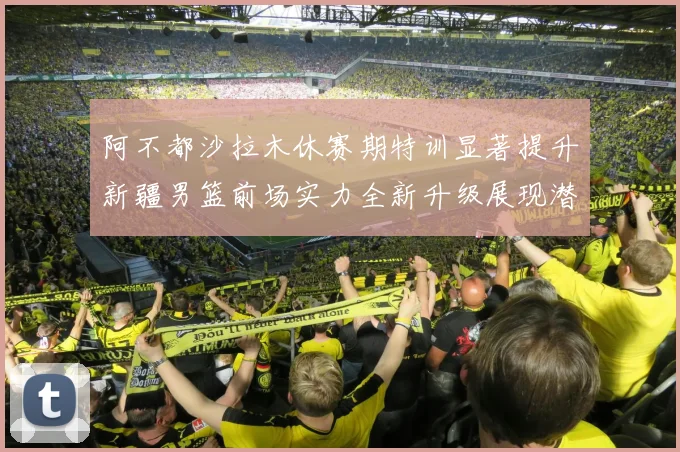 阿不都沙拉木休赛期特训显著提升新疆男篮前场实力全新升级展现潜力