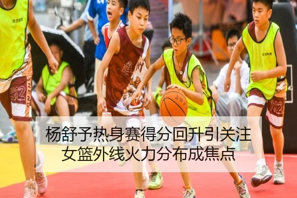 杨舒予热身赛得分回升引关注 女篮外线火力分布成焦点